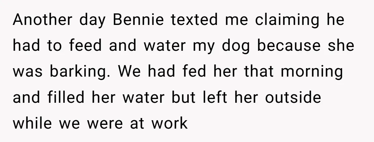 Another day Bennie texted me claiming he had to feed and water my dog because she was barking. We had fed her that morning and filled her water but left...