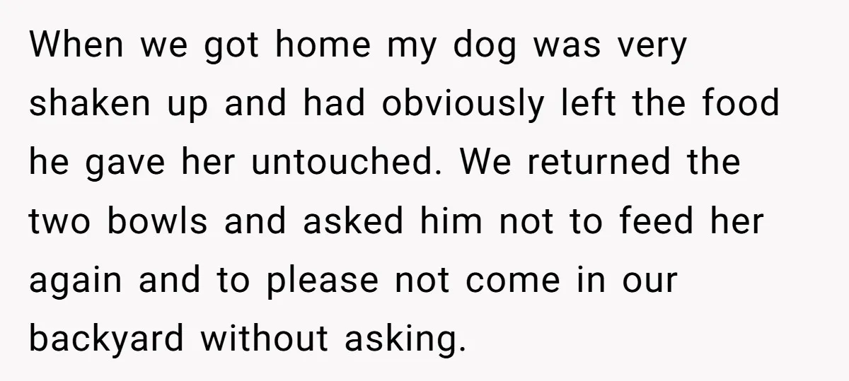 When we got home my dog was very shaken up and had obviously left the food he gave her untouched. We returned the two bowls and asked him not to...