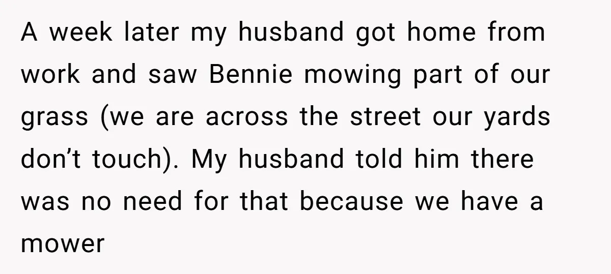 A week later my husband got home from work and saw Bennie mowing part of our grass (we are across the street our yards don’t touch). My husband told him...