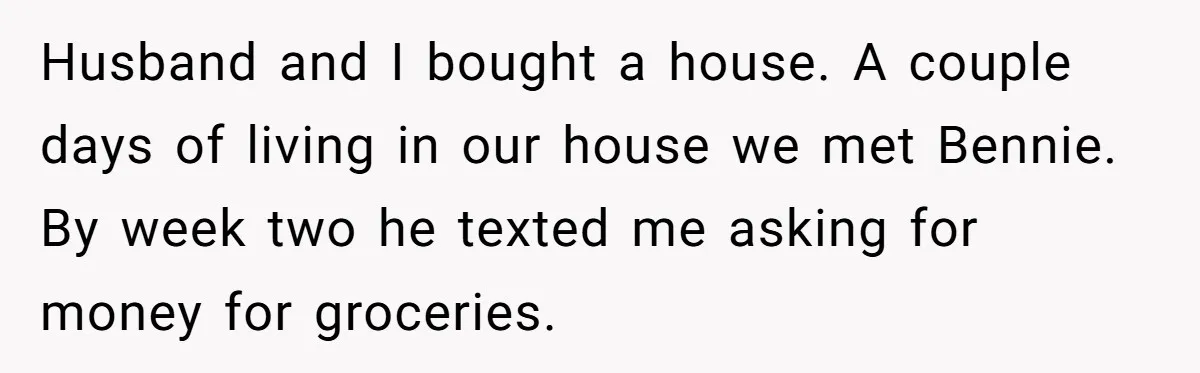 Husband and I bought a house. A couple days of living in our house we met Bennie. By week two he texted me asking for money for groceries.