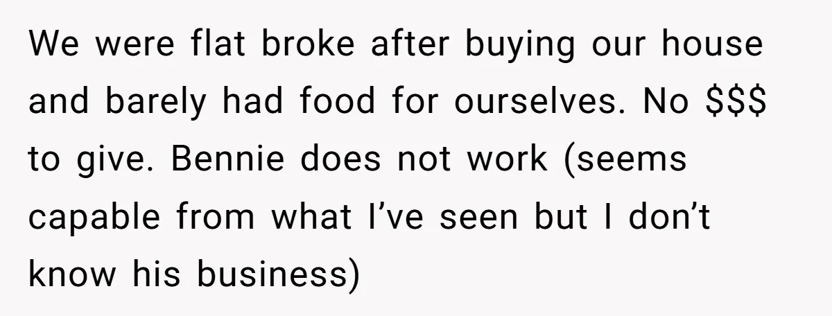 We were flat broke after buying our house and barely had food for ourselves. No $$$ to give. Bennie does not work (seems capable from what I’ve seen but I...