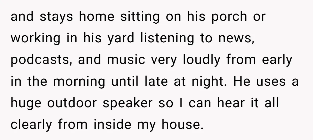 and stays home sitting on his porch or working in his yard listening to news, podcasts, and music very loudly from early in the morning until late at night. He...