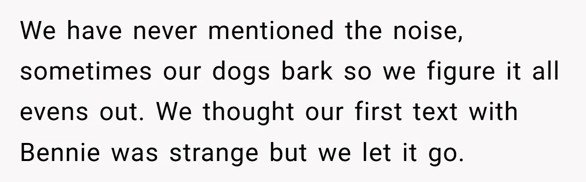 We have never mentioned the noise, sometimes our dogs bark so we figure it all evens out. We thought our first text with Bennie was strange but we let it...