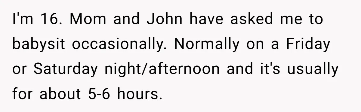 I'm 16. Mom and John have asked me to babysit occasionally. Normally on a Friday or Saturday night/afternoon and it's usually for about 5-6 hours.