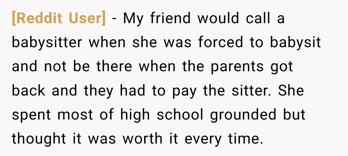 [Reddit User] − My friend would call a babysitter when she was forced to babysit and not be there when the parents got back and they had to pay the...