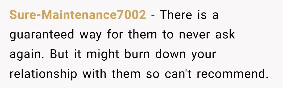 Sure-Maintenance7002 − There is a guaranteed way for them to never ask again. But it might burn down your relationship with them so can't recommend.