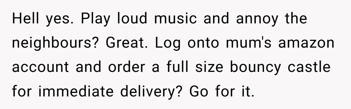 Hell yes. Play loud music and annoy the neighbours? Great. Log onto mum's amazon account and order a full size bouncy castle for immediate delivery? Go for it.