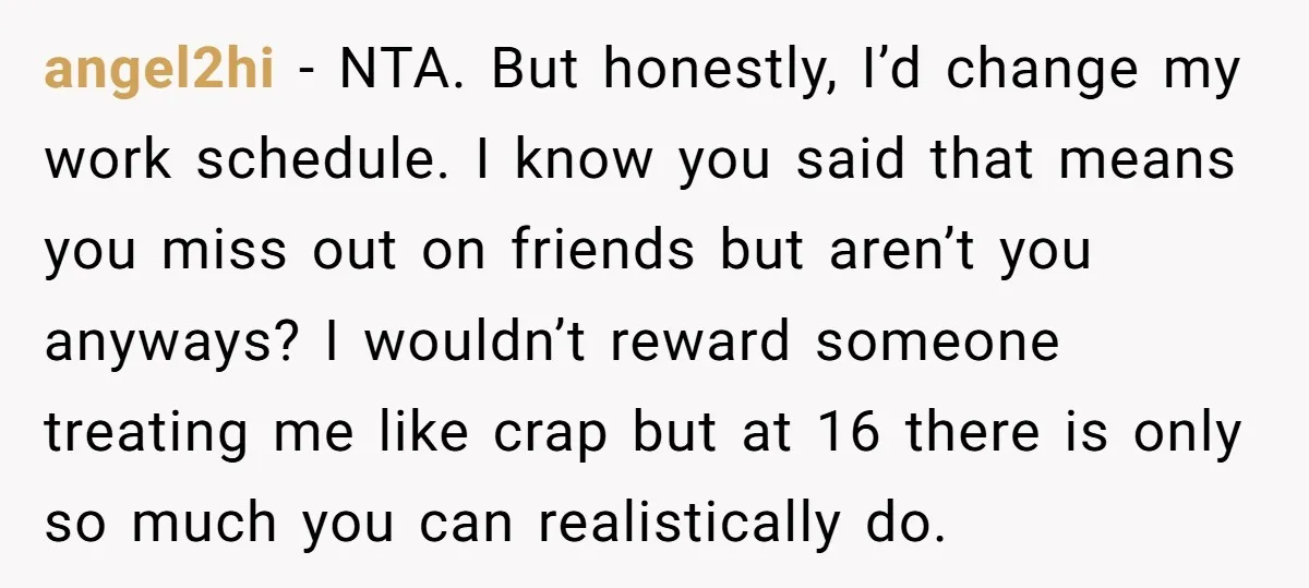 angel2hi − NTA. But honestly, I’d change my work schedule. I know you said that means you miss out on friends but aren’t you anyways? I wouldn’t reward someone treating...