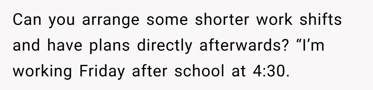Can you arrange some shorter work shifts and have plans directly afterwards? “I’m working Friday after school at 4:30.