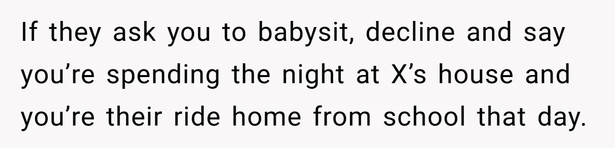 If they ask you to babysit, decline and say you’re spending the night at X’s house and you’re their ride home from school that day.