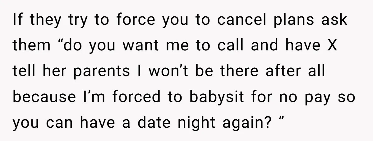 If they try to force you to cancel plans ask them “do you want me to call and have X tell her parents I won’t be there after all because...