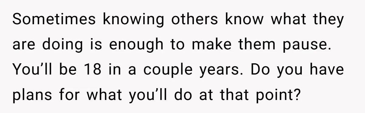 Sometimes knowing others know what they are doing is enough to make them pause. You’ll be 18 in a couple years. Do you have plans for what you’ll do at...