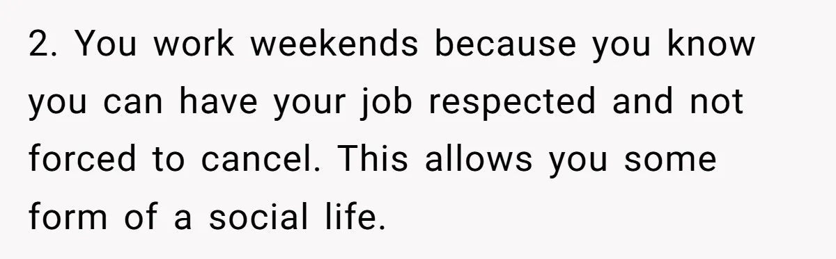 2. You work weekends because you know you can have your job respected and not forced to cancel. This allows you some form of a social life.