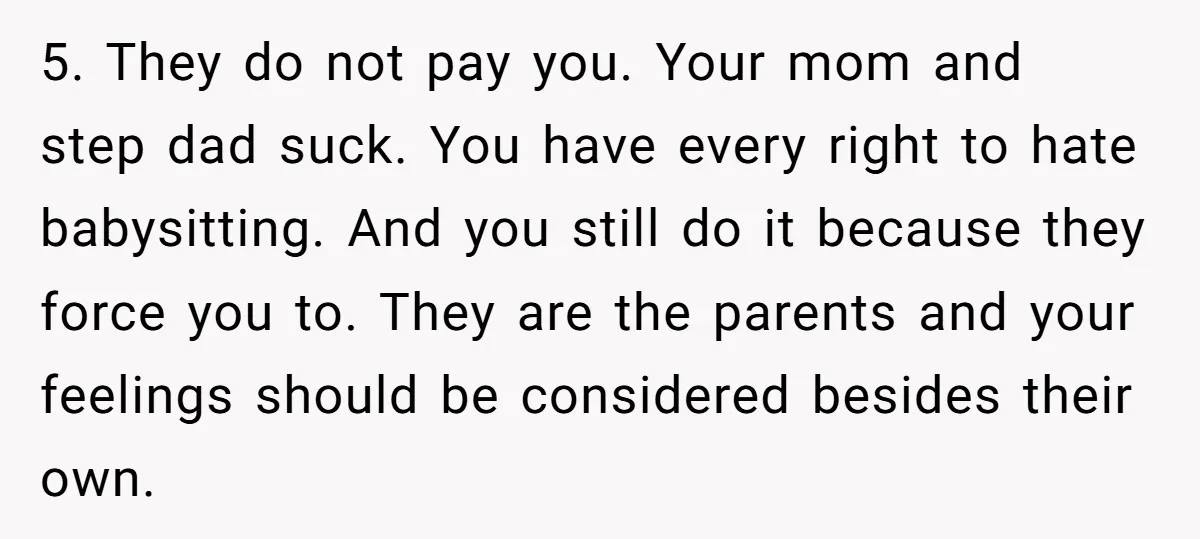 5. They do not pay you. Your mom and step dad suck. You have every right to hate babysitting. And you still do it because they force you to. They...