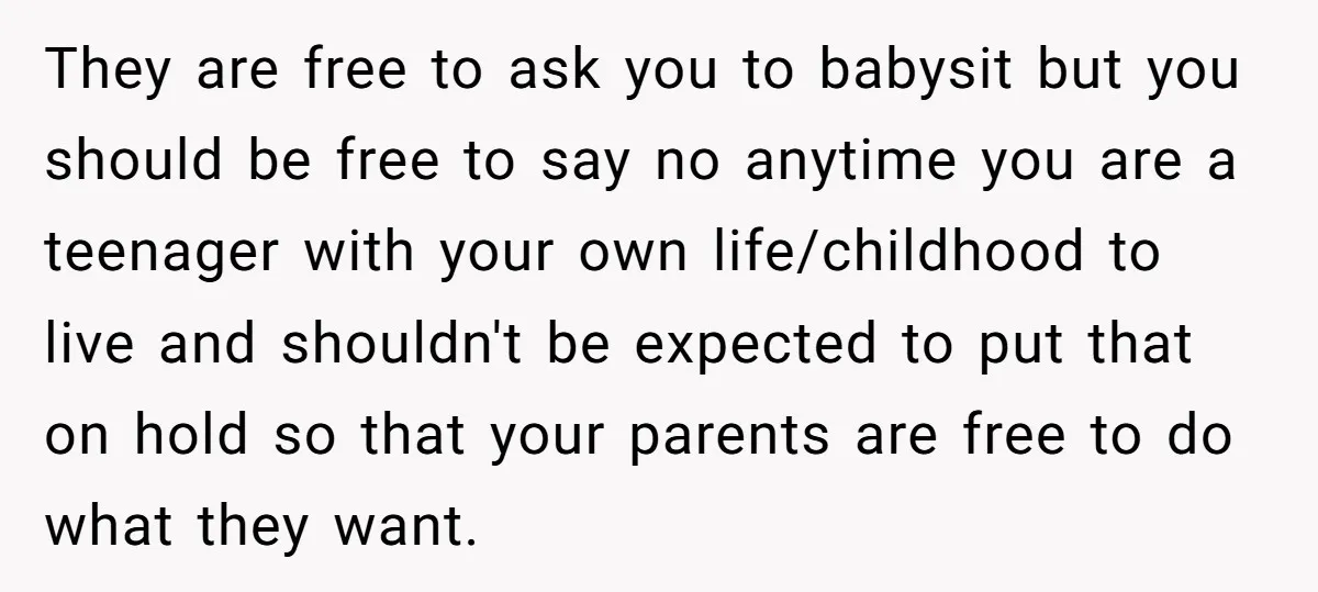 They are free to ask you to babysit but you should be free to say no anytime you are a teenager with your own life/childhood to live and shouldn't be...