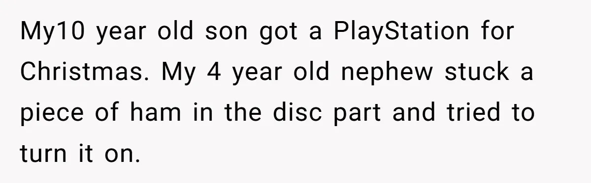 My10 year old son got a PlayStation for Christmas. My 4 year old nephew stuck a piece of ham in the disc part and tried to turn it on.