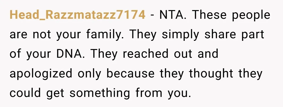 Head_Razzmatazz7174 − NTA. These people are not your family. They simply share part of your DNA. They reached out and apologized only because they thought they could get something from...