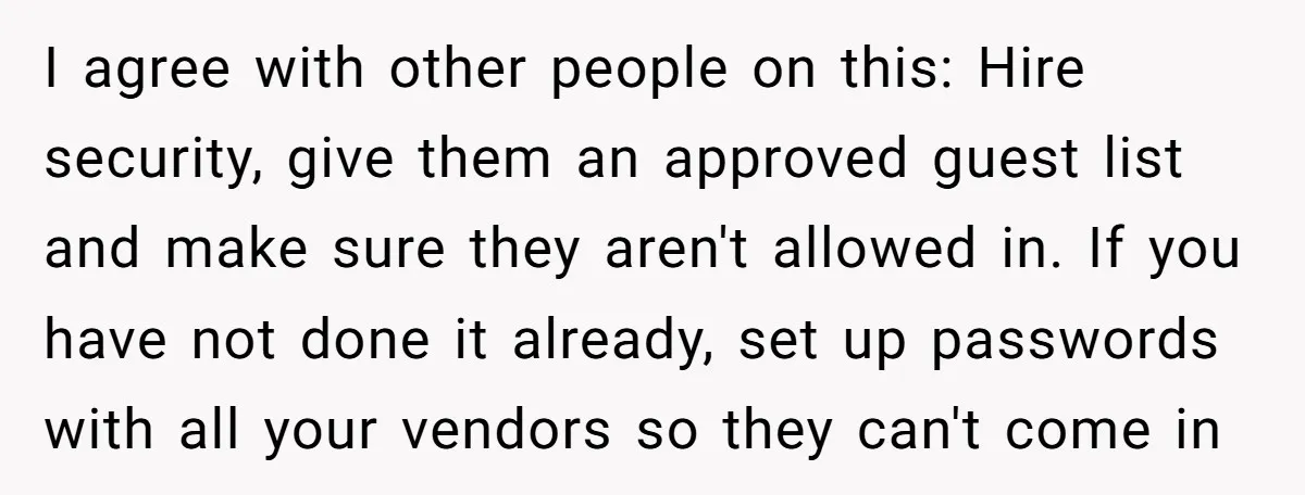 I agree with other people on this: Hire security, give them an approved guest list and make sure they aren't allowed in. If you have not done it already, set...