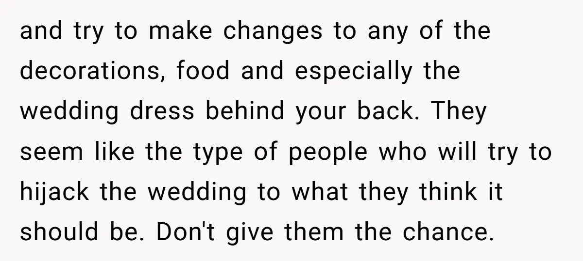 and try to make changes to any of the decorations, food and especially the wedding dress behind your back. They seem like the type of people who will try to...