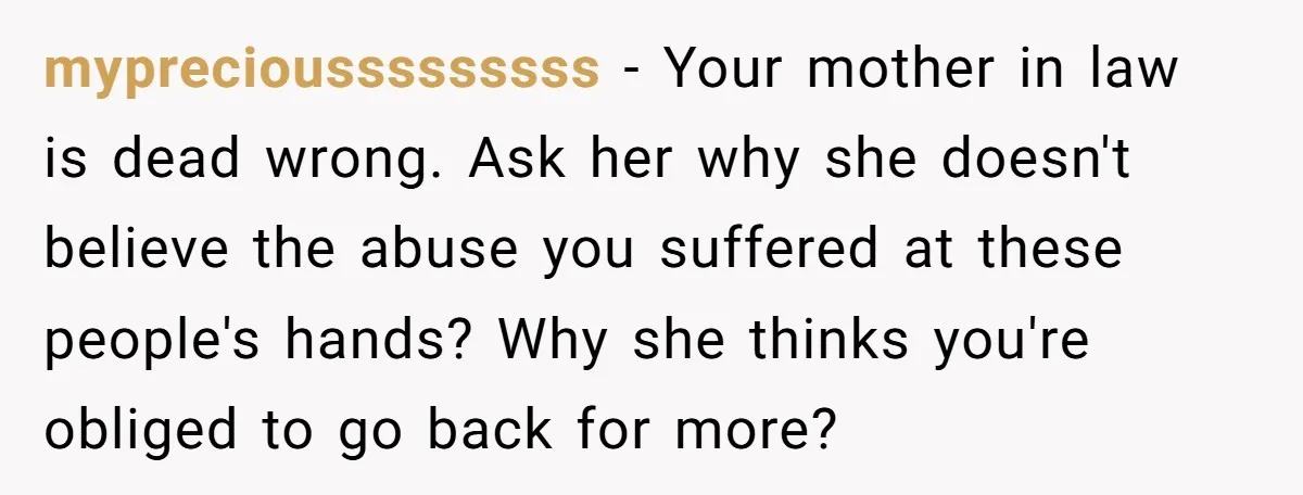 mypreciousssssssss − Your mother in law is dead wrong. Ask her why she doesn't believe the abuse you suffered at these people's hands? Why she thinks you're obliged to go...