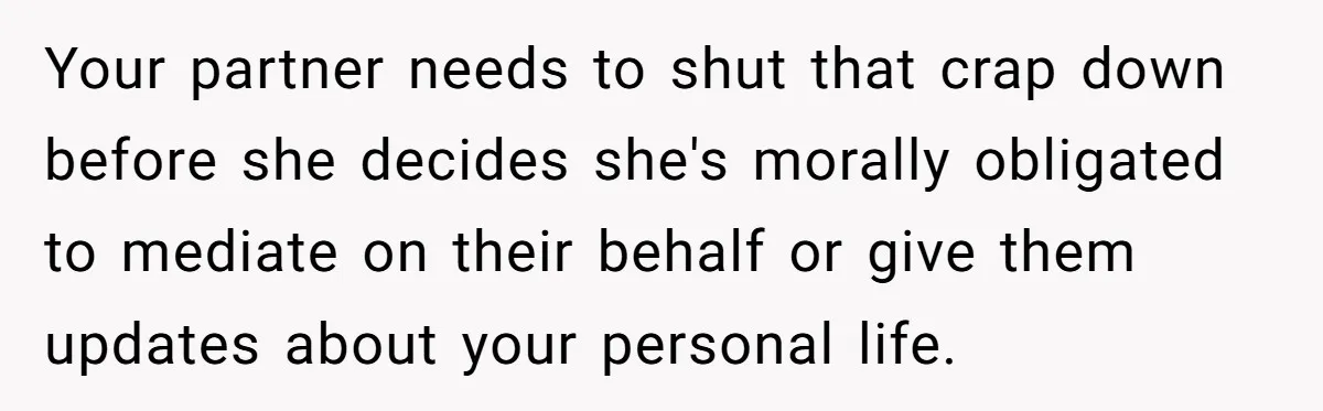 Your partner needs to shut that crap down before she decides she's morally obligated to mediate on their behalf or give them updates about your personal life.