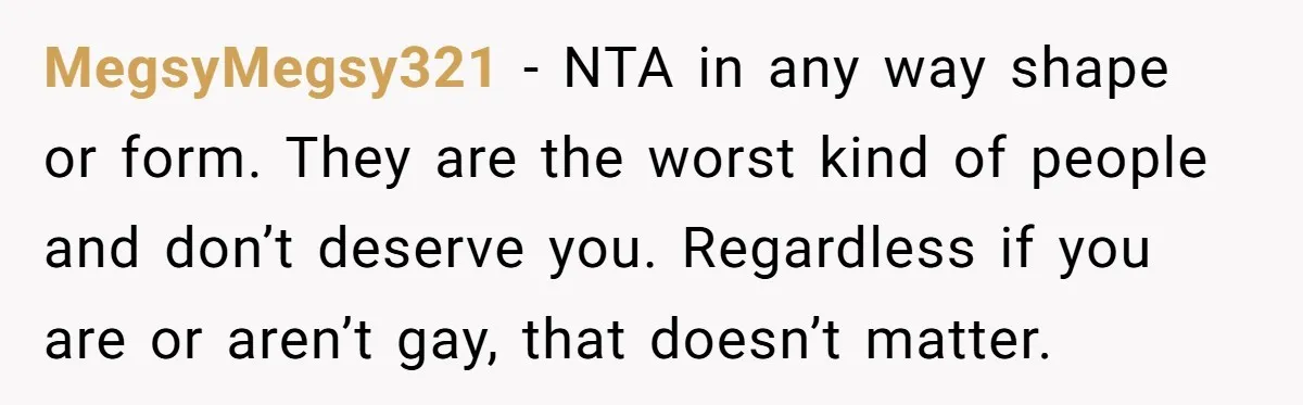 MegsyMegsy321 − NTA in any way shape or form. They are the worst kind of people and don’t deserve you. Regardless if you are or aren’t gay, that doesn’t matter.