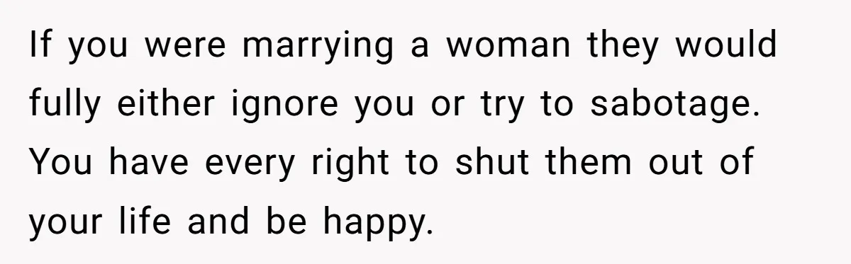 If you were marrying a woman they would fully either ignore you or try to sabotage. You have every right to shut them out of your life and be happy.
