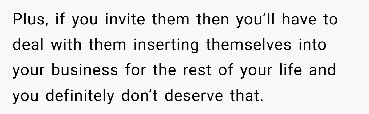 Plus, if you invite them then you’ll have to deal with them inserting themselves into your business for the rest of your life and you definitely don’t deserve that.