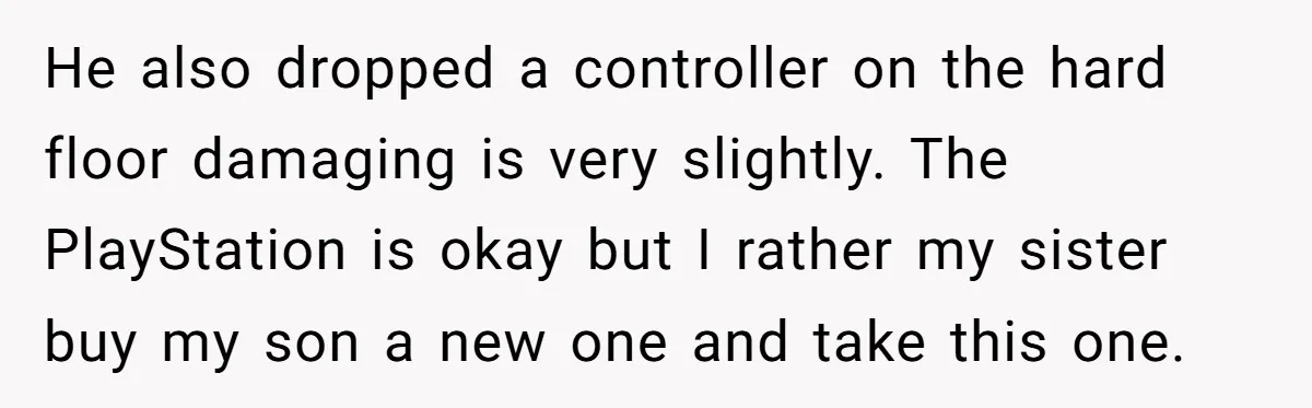 He also dropped a controller on the hard floor damaging is very slightly. The PlayStation is okay but I rather my sister buy my son a new one and take...