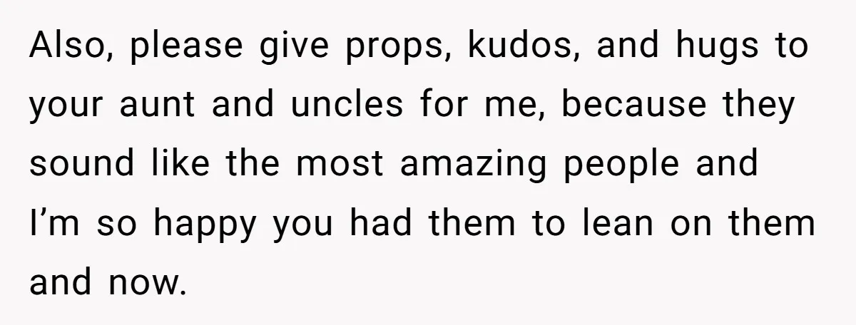 Also, please give props, kudos, and hugs to your aunt and uncles for me, because they sound like the most amazing people and I’m so happy you had them to...
