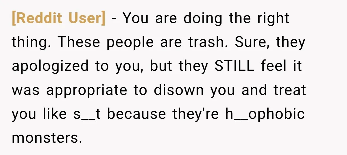 [Reddit User] − You are doing the right thing. These people are trash. Sure, they apologized to you, but they STILL feel it was appropriate to disown you and treat...