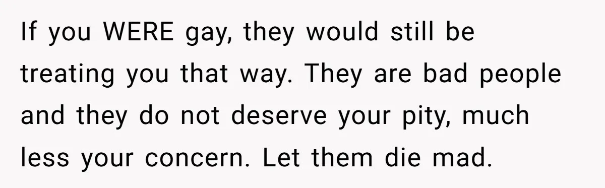 If you WERE gay, they would still be treating you that way. They are bad people and they do not deserve your pity, much less your concern. Let them die...