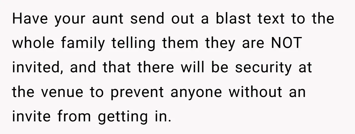 Have your aunt send out a blast text to the whole family telling them they are NOT invited, and that there will be security at the venue to prevent anyone...