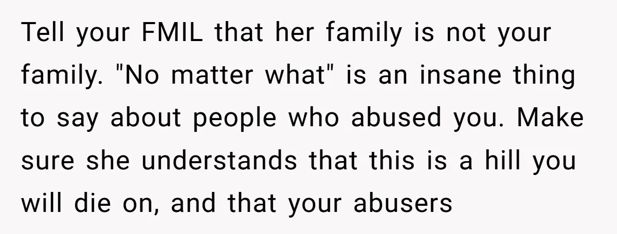 Tell your FMIL that her family is not your family. "No matter what" is an insane thing to say about people who abused you. Make sure she understands that this...