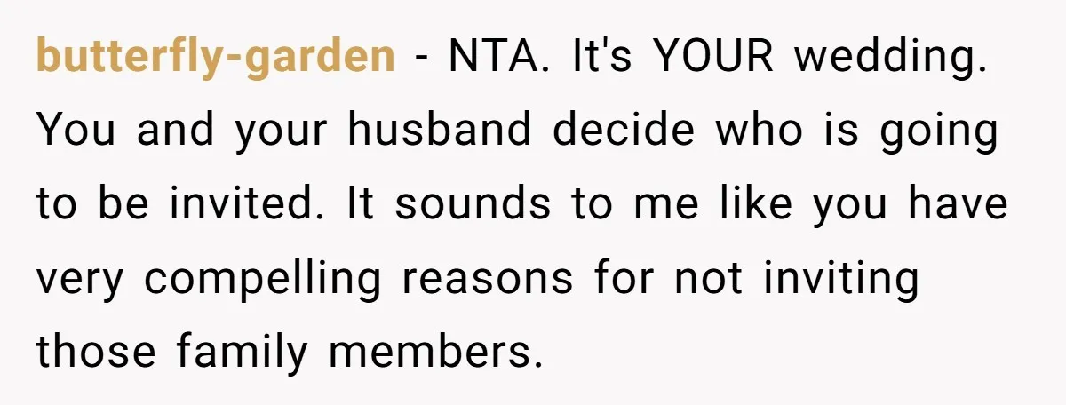 butterfly-garden − NTA. It's YOUR wedding. You and your husband decide who is going to be invited. It sounds to me like you have very compelling reasons for not inviting...