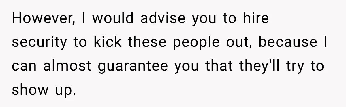 However, I would advise you to hire security to kick these people out, because I can almost guarantee you that they'll try to show up.