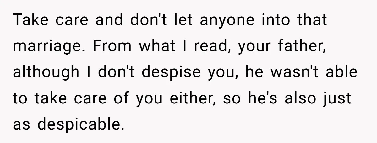 Take care and don't let anyone into that marriage. From what I read, your father, although I don't despise you, he wasn't able to take care of you either, so...
