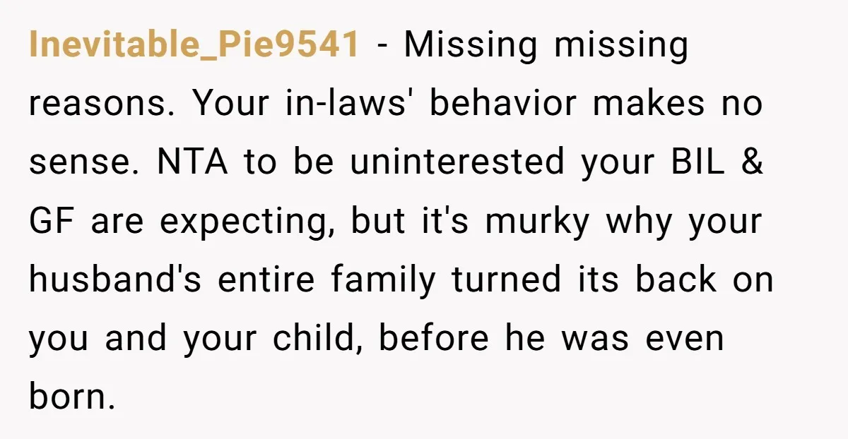Inevitable_Pie9541 - Missing missing reasons. Your in-laws' behavior makes no sense. NTA to be uninterested your BIL & GF are expecting, but it's murky why your husband's entire family turned...