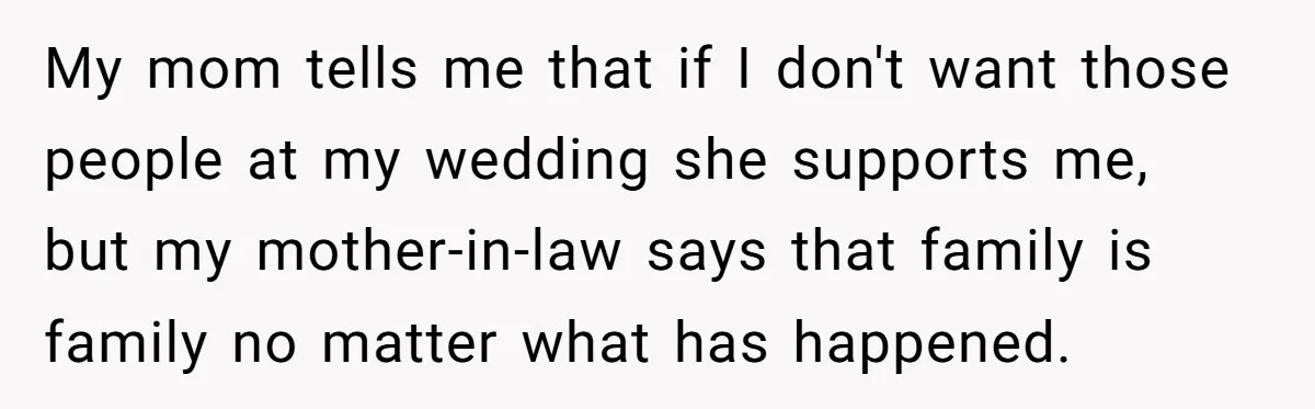 My mom tells me that if I don't want those people at my wedding she supports me, but my mother-in-law says that family is family no matter what has happened.