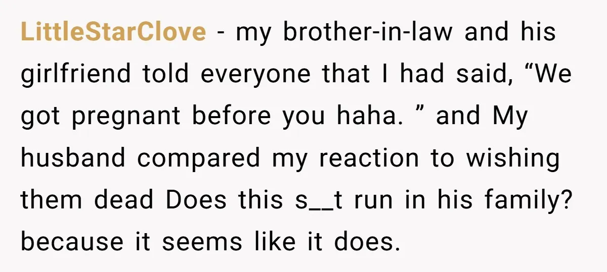 LittleStarClove - my brother-in-law and his girlfriend told everyone that I had said, “We got pregnant before you haha. ” and My husband compared my reaction to wishing them dead...