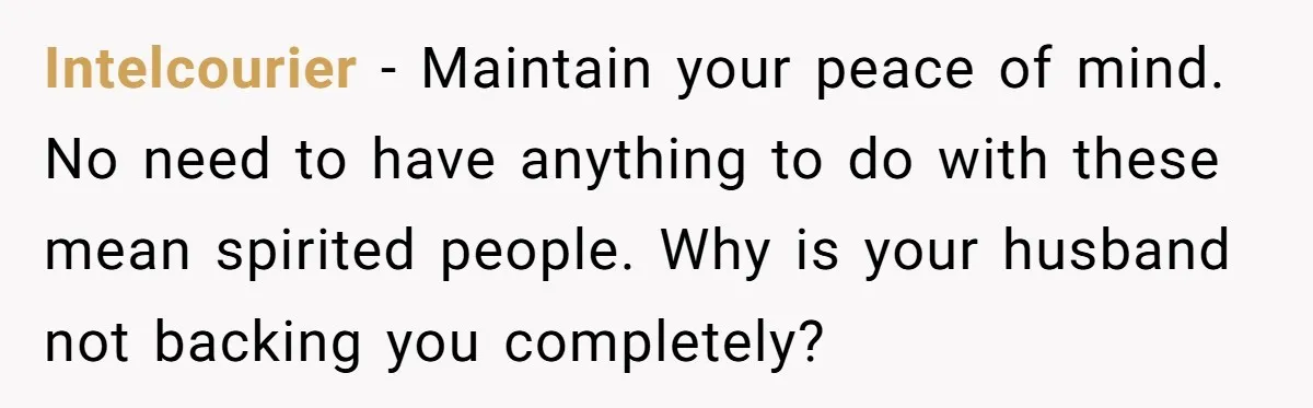 Intelcourier - Maintain your peace of mind. No need to have anything to do with these mean spirited people. Why is your husband not backing you completely?