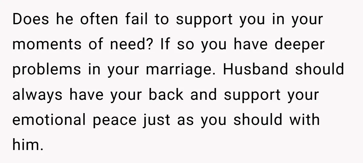 Does he often fail to support you in your moments of need? If so you have deeper problems in your marriage. Husband should always have your back and support your...