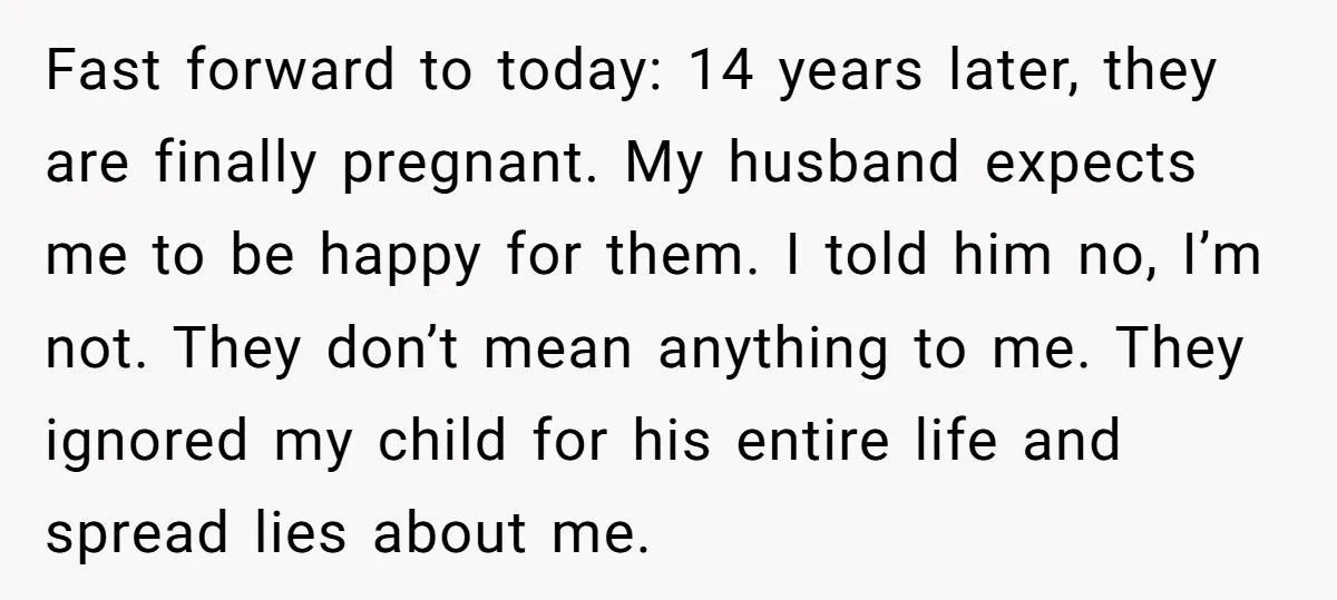 Fast forward to today: 14 years later, they are finally pregnant. My husband expects me to be happy for them. I told him no, I’m not. They don’t mean anything...