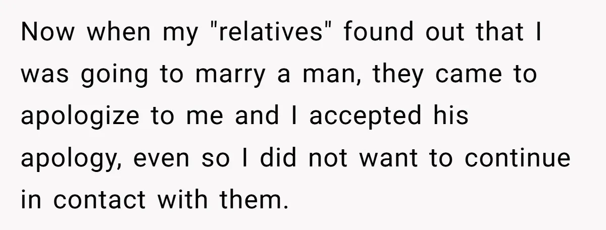 Now when my "relatives" found out that I was going to marry a man, they came to apologize to me and I accepted his apology, even so I did not...