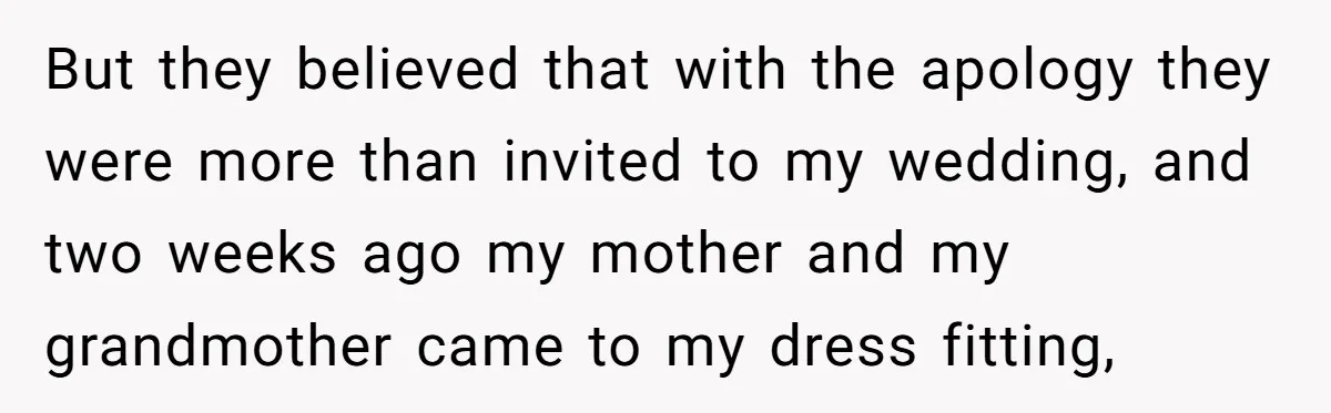 But they believed that with the apology they were more than invited to my wedding, and two weeks ago my mother and my grandmother came to my dress fitting,