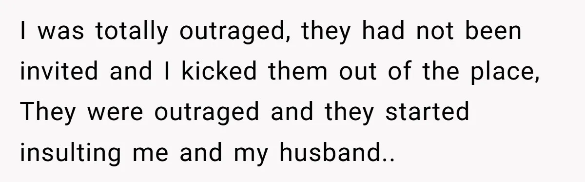 I was totally outraged, they had not been invited and I kicked them out of the place, They were outraged and they started insulting me and my husband..