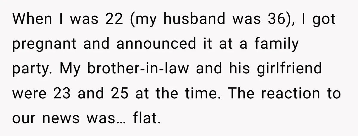 When I was 22 (my husband was 36), I got pregnant and announced it at a family party. My brother‑in‑law and his girlfriend were 23 and 25 at the time....