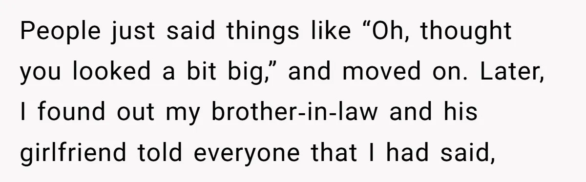 People just said things like “Oh, thought you looked a bit big,” and moved on. Later, I found out my brother‑in‑law and his girlfriend told everyone that I had said,
