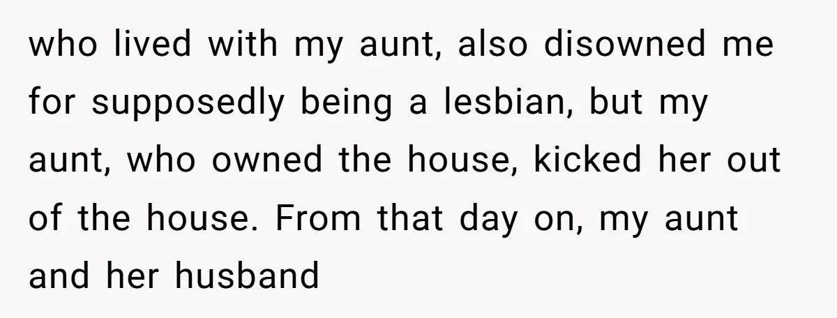 who lived with my aunt, also disowned me for supposedly being a lesbian, but my aunt, who owned the house, kicked her out of the house. From that day on,...