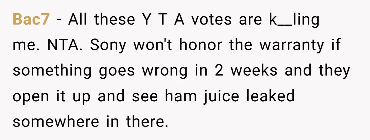 Bac7 − All these Y T A votes are k__ling me. NTA. Sony won't honor the warranty if something goes wrong in 2 weeks and they open it up and...